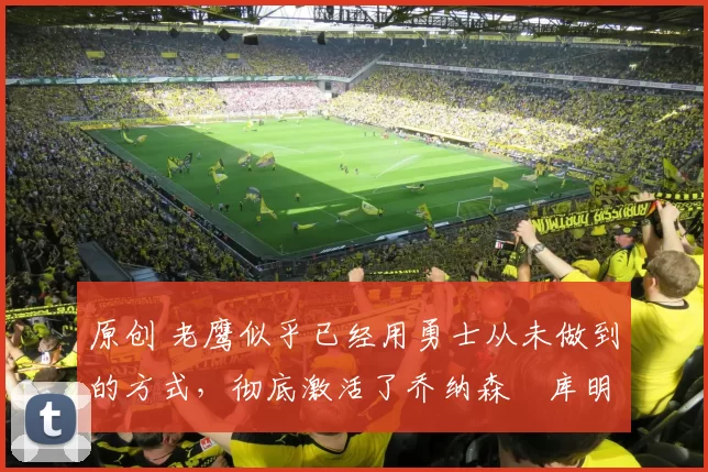 原创 老鹰似乎已经用勇士从未做到的方式，彻底激活了乔纳森・库明加