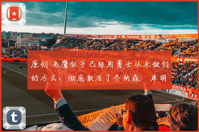 原创 老鹰似乎已经用勇士从未做到的方式，彻底激活了乔纳森・库明加