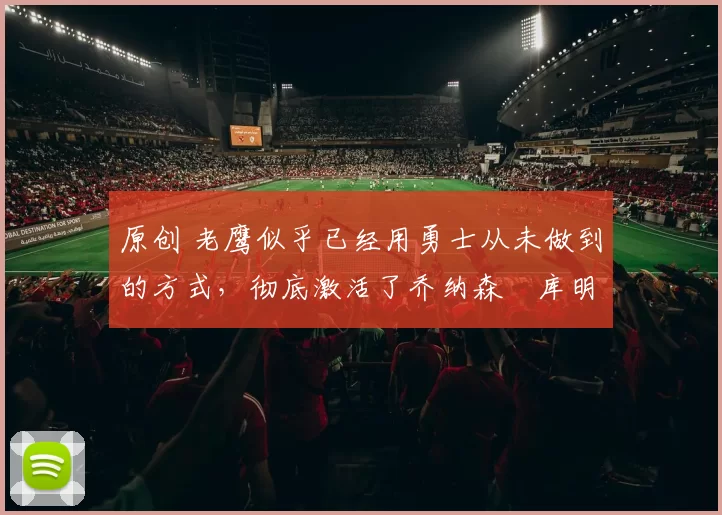 原创 老鹰似乎已经用勇士从未做到的方式，彻底激活了乔纳森・库明加