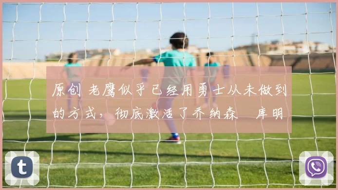 原创 老鹰似乎已经用勇士从未做到的方式,彻底激活了乔纳森・库明加