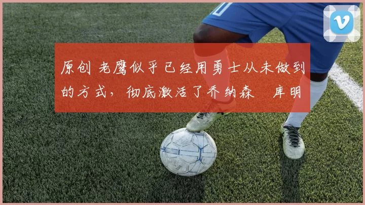 原创 老鹰似乎已经用勇士从未做到的方式，彻底激活了乔纳森・库明加