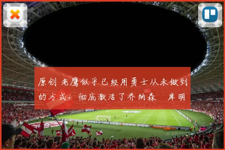 原创 老鹰似乎已经用勇士从未做到的方式，彻底激活了乔纳森・库明加