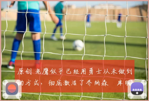 原创 老鹰似乎已经用勇士从未做到的方式，彻底激活了乔纳森・库明加