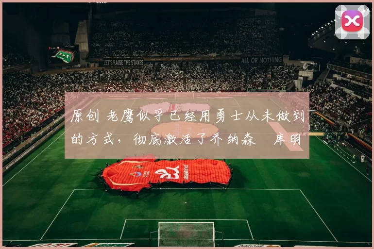 原创 老鹰似乎已经用勇士从未做到的方式,彻底激活了乔纳森・库明加