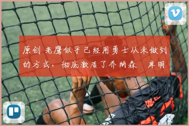 原创 老鹰似乎已经用勇士从未做到的方式,彻底激活了乔纳森・库明加