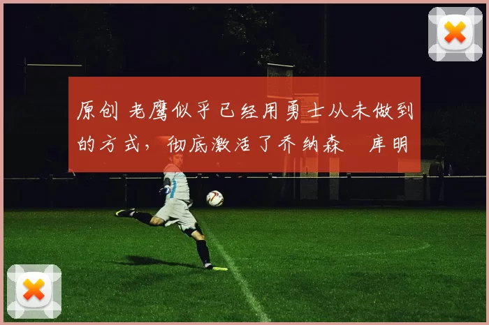 原创 老鹰似乎已经用勇士从未做到的方式，彻底激活了乔纳森・库明加