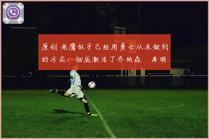 原创 老鹰似乎已经用勇士从未做到的方式，彻底激活了乔纳森・库明加