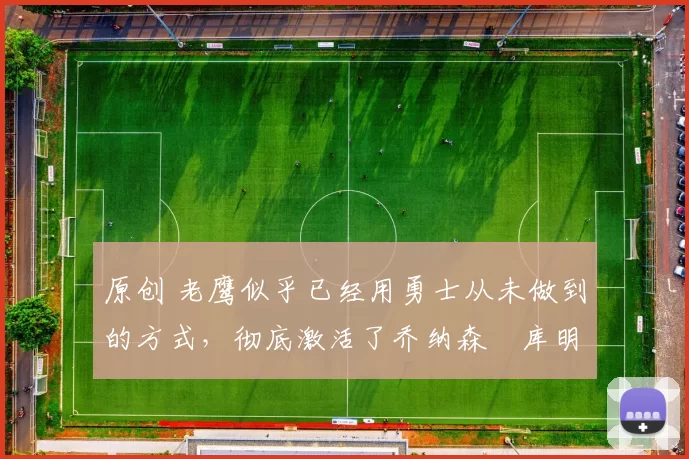 原创 老鹰似乎已经用勇士从未做到的方式，彻底激活了乔纳森・库明加