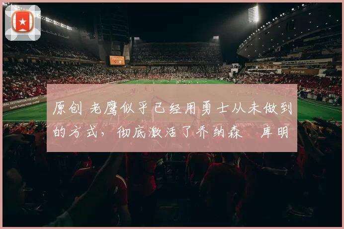 原创 老鹰似乎已经用勇士从未做到的方式,彻底激活了乔纳森・库明加