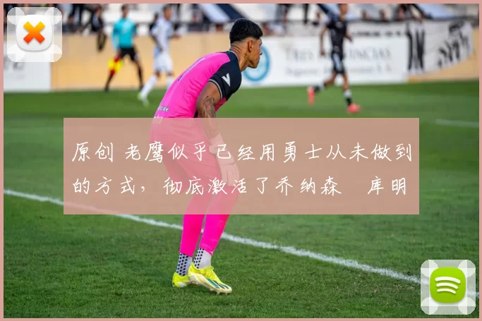 原创 老鹰似乎已经用勇士从未做到的方式，彻底激活了乔纳森・库明加