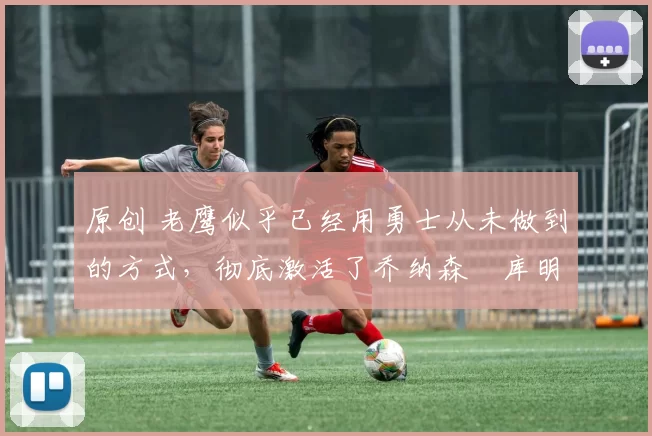 原创 老鹰似乎已经用勇士从未做到的方式，彻底激活了乔纳森・库明加