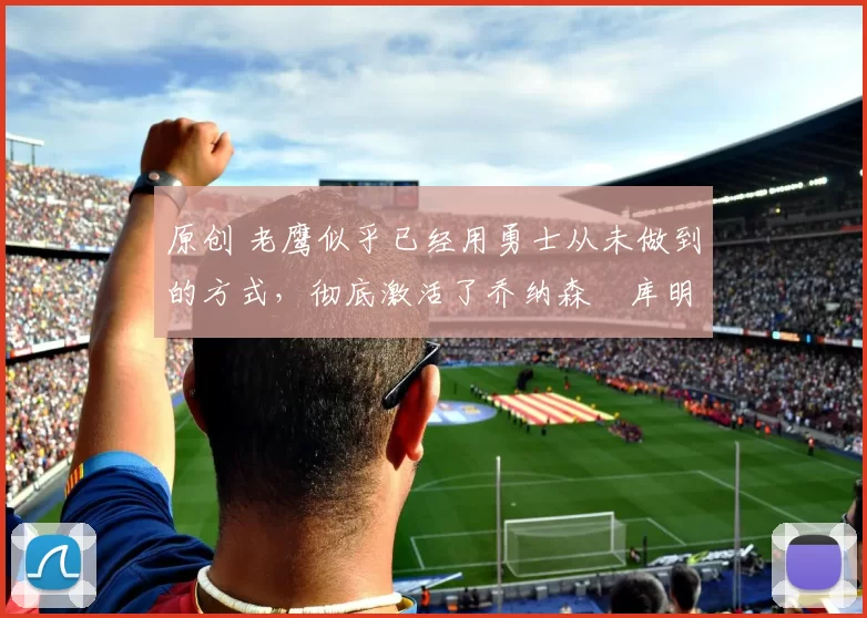 原创 老鹰似乎已经用勇士从未做到的方式，彻底激活了乔纳森・库明加