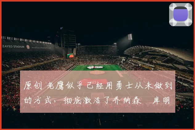 原创 老鹰似乎已经用勇士从未做到的方式,彻底激活了乔纳森・库明加