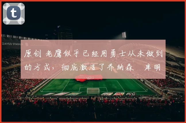 原创 老鹰似乎已经用勇士从未做到的方式，彻底激活了乔纳森・库明加