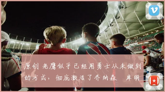 原创 老鹰似乎已经用勇士从未做到的方式,彻底激活了乔纳森・库明加