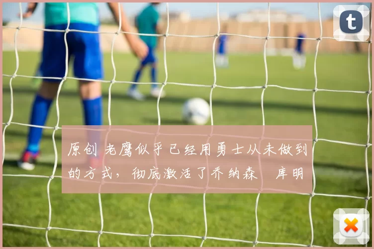 原创 老鹰似乎已经用勇士从未做到的方式，彻底激活了乔纳森・库明加