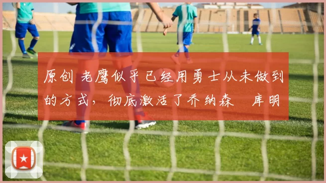 原创 老鹰似乎已经用勇士从未做到的方式,彻底激活了乔纳森・库明加