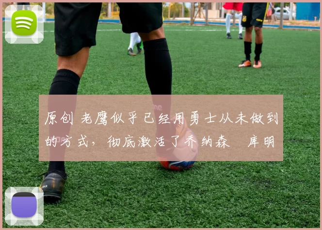 原创 老鹰似乎已经用勇士从未做到的方式,彻底激活了乔纳森・库明加