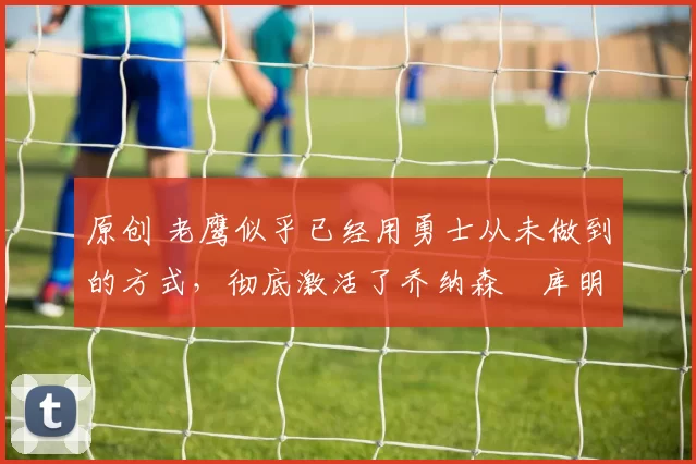 原创 老鹰似乎已经用勇士从未做到的方式,彻底激活了乔纳森・库明加