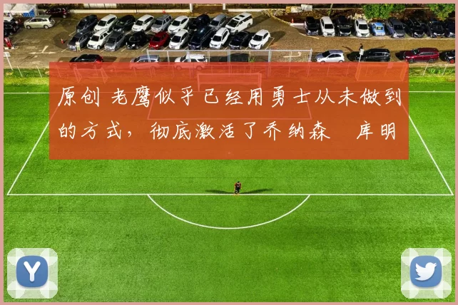 原创 老鹰似乎已经用勇士从未做到的方式，彻底激活了乔纳森・库明加