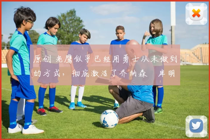 原创 老鹰似乎已经用勇士从未做到的方式，彻底激活了乔纳森・库明加