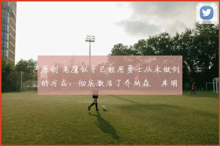 原创 老鹰似乎已经用勇士从未做到的方式，彻底激活了乔纳森・库明加