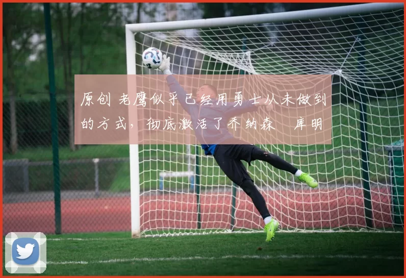 原创 老鹰似乎已经用勇士从未做到的方式,彻底激活了乔纳森・库明加