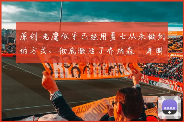 原创 老鹰似乎已经用勇士从未做到的方式,彻底激活了乔纳森・库明加