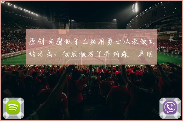 原创 老鹰似乎已经用勇士从未做到的方式，彻底激活了乔纳森・库明加