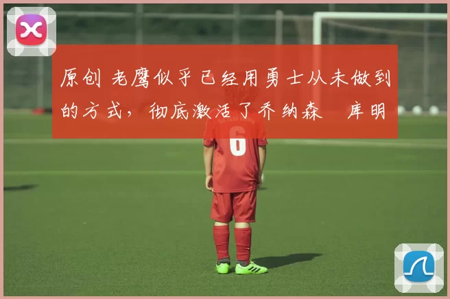 原创 老鹰似乎已经用勇士从未做到的方式,彻底激活了乔纳森・库明加