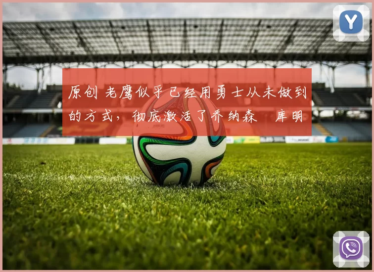 原创 老鹰似乎已经用勇士从未做到的方式，彻底激活了乔纳森・库明加