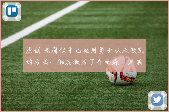 原创 老鹰似乎已经用勇士从未做到的方式,彻底激活了乔纳森・库明加