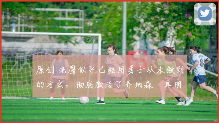 原创 老鹰似乎已经用勇士从未做到的方式,彻底激活了乔纳森・库明加