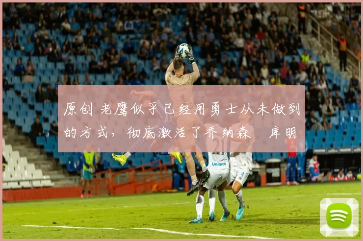 原创 老鹰似乎已经用勇士从未做到的方式,彻底激活了乔纳森・库明加