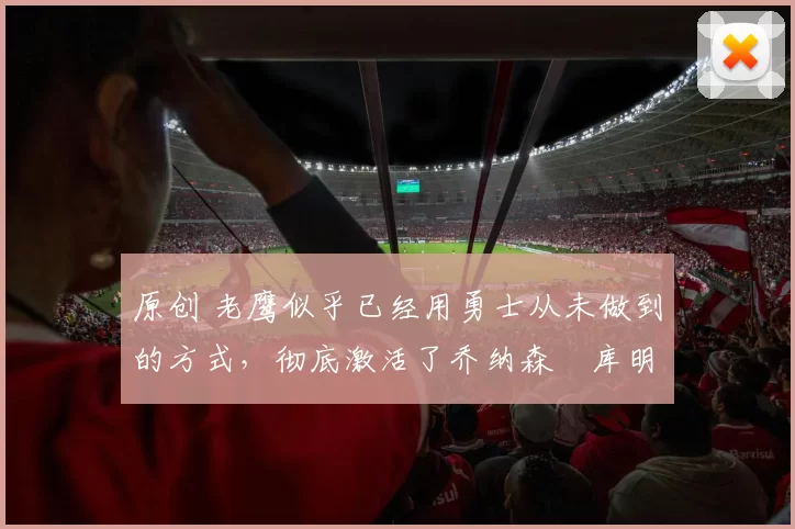 原创 老鹰似乎已经用勇士从未做到的方式,彻底激活了乔纳森・库明加