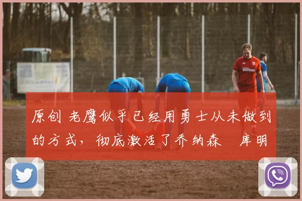 原创 老鹰似乎已经用勇士从未做到的方式,彻底激活了乔纳森・库明加