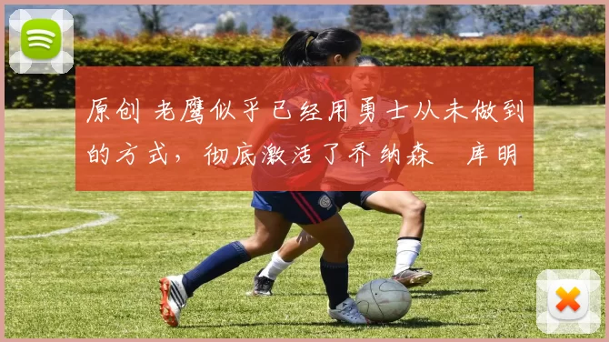 原创 老鹰似乎已经用勇士从未做到的方式，彻底激活了乔纳森・库明加