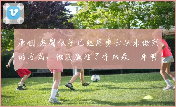 原创 老鹰似乎已经用勇士从未做到的方式，彻底激活了乔纳森・库明加