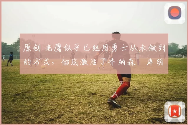 原创 老鹰似乎已经用勇士从未做到的方式,彻底激活了乔纳森・库明加