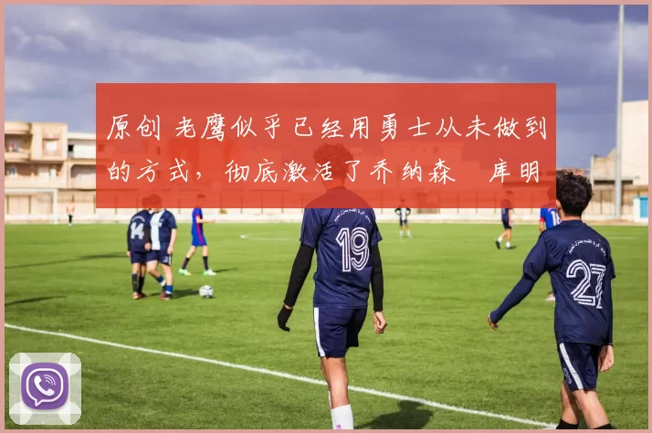 原创 老鹰似乎已经用勇士从未做到的方式,彻底激活了乔纳森・库明加