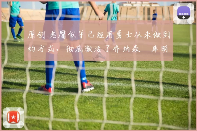 原创 老鹰似乎已经用勇士从未做到的方式，彻底激活了乔纳森・库明加