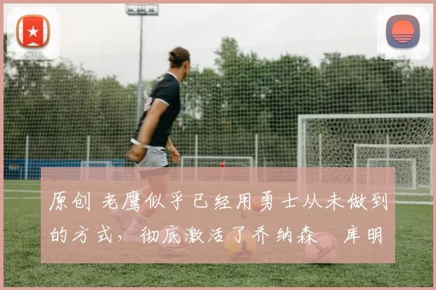 原创 老鹰似乎已经用勇士从未做到的方式，彻底激活了乔纳森・库明加