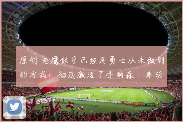 原创 老鹰似乎已经用勇士从未做到的方式，彻底激活了乔纳森・库明加