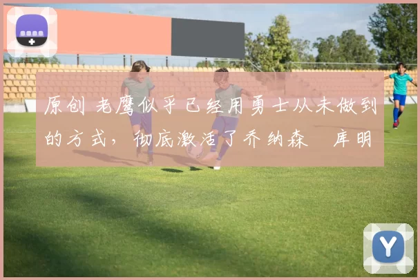 原创 老鹰似乎已经用勇士从未做到的方式，彻底激活了乔纳森・库明加