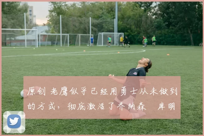 原创 老鹰似乎已经用勇士从未做到的方式，彻底激活了乔纳森・库明加