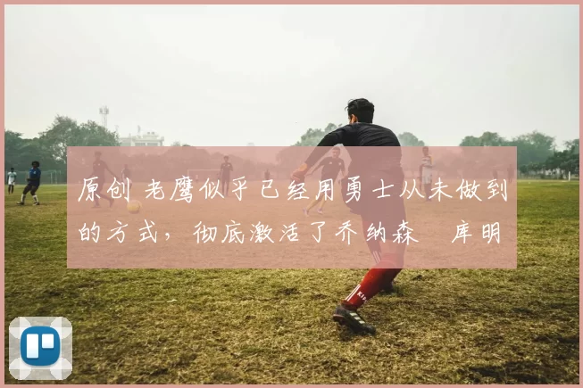 原创 老鹰似乎已经用勇士从未做到的方式，彻底激活了乔纳森・库明加