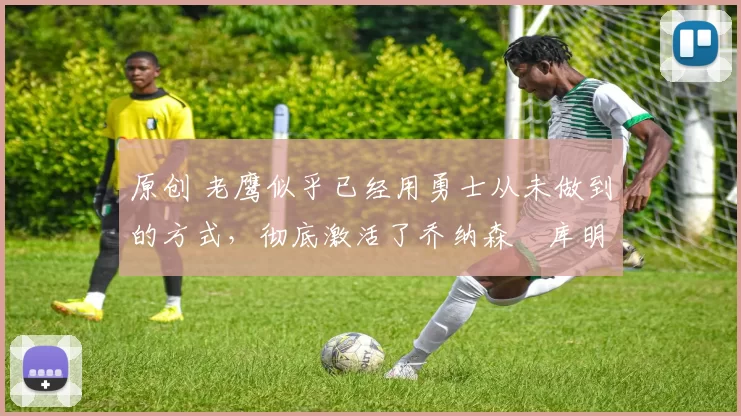 原创 老鹰似乎已经用勇士从未做到的方式，彻底激活了乔纳森・库明加