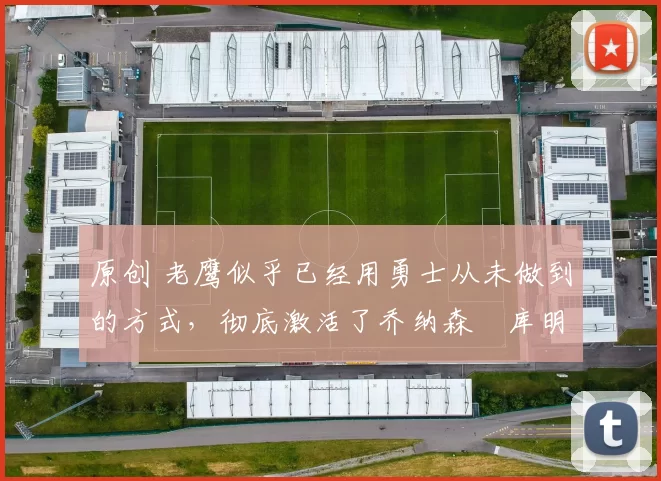 原创 老鹰似乎已经用勇士从未做到的方式，彻底激活了乔纳森・库明加