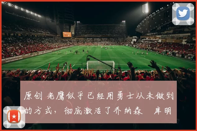 原创 老鹰似乎已经用勇士从未做到的方式,彻底激活了乔纳森・库明加