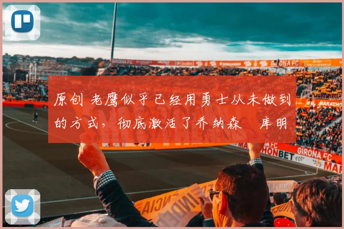 原创 老鹰似乎已经用勇士从未做到的方式，彻底激活了乔纳森・库明加